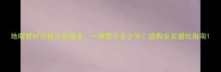 地暖管材价格与规格全一卷管子多少米选购安装避坑指南