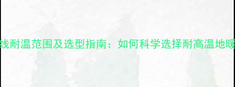 图片 地暖管线耐温范围及选型指南：如何科学选择耐高温地暖管材？