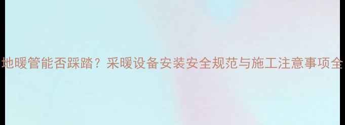 地暖管能否踩踏采暖设备安装安全规范与施工注意事项全