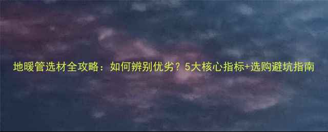 图片 地暖管选材全攻略：如何辨别优劣？5大核心指标+选购避坑指南