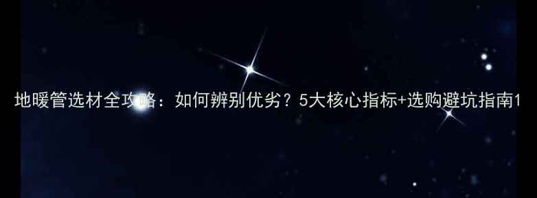 图片 地暖管选材全攻略：如何辨别优劣？5大核心指标+选购避坑指南1