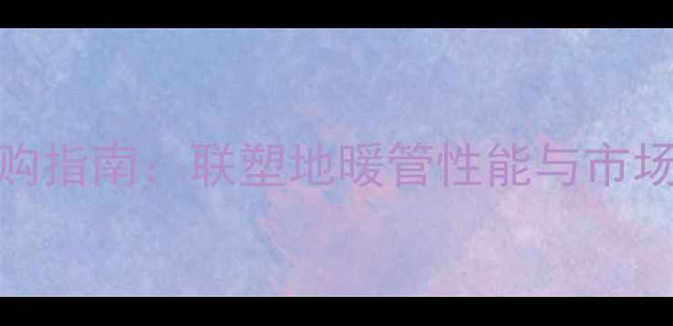 地暖管选购指南联塑地暖管性能与市场口碑排名