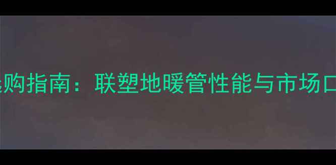 图片 地暖管选购指南：联塑地暖管性能与市场口碑排名1