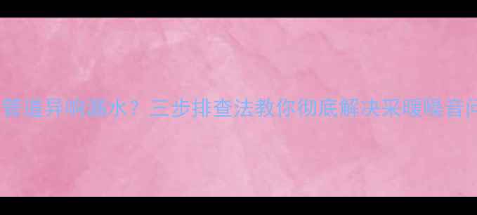 图片 地暖管道异响漏水？三步排查法教你彻底解决采暖噪音问题1