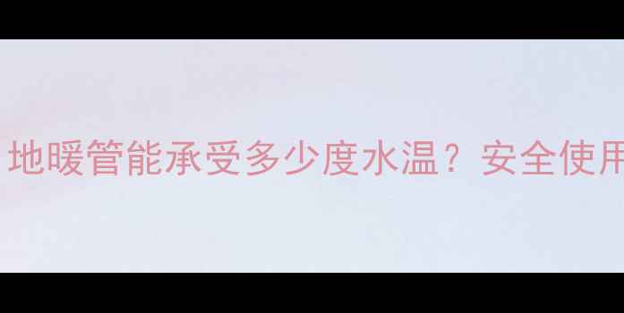 地暖管道承温极限是多少地暖管能承受多少度水温安全使用指南附常见问题解答