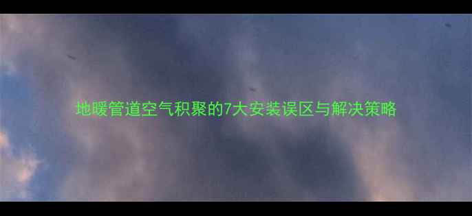 地暖管道空气积聚的7大安装误区与解决策略