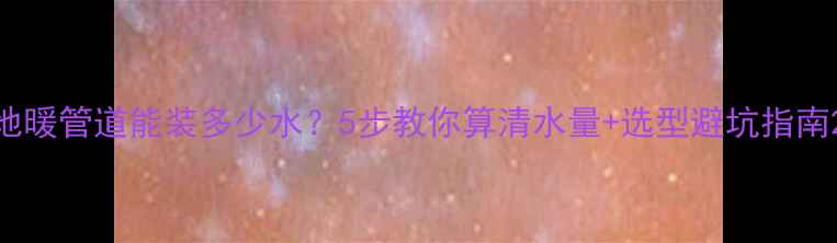 图片 地暖管道能装多少水？5步教你算清水量+选型避坑指南2