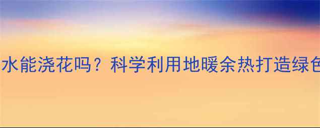图片 地暖管道里的水能浇花吗？科学利用地暖余热打造绿色园艺新方案1