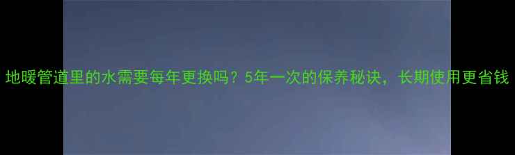地暖管道里的水需要每年更换吗5年一次的保养秘诀长期使用更省钱
