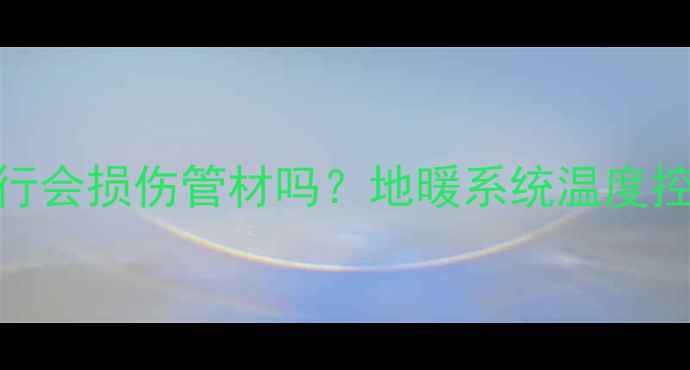 地暖管道高温运行会损伤管材吗地暖系统温度控制与管道维护全