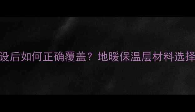 地暖管铺设后如何正确覆盖地暖保温层材料选择与施工全