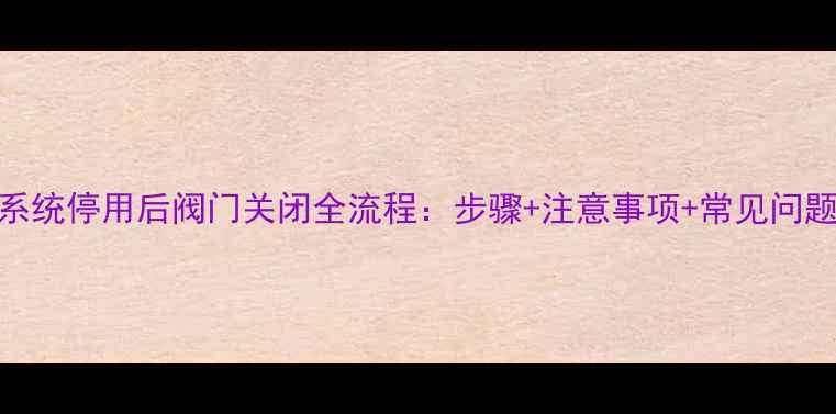 图片 地暖系统停用后阀门关闭全流程：步骤+注意事项+常见问题解答