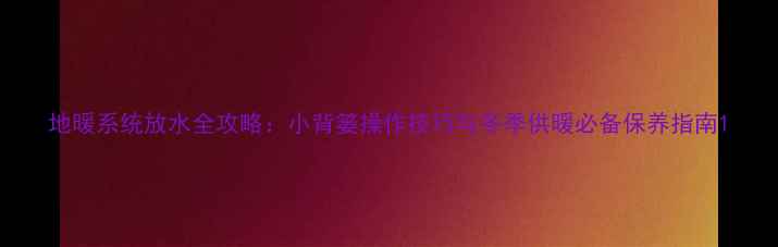 地暖系统放水全攻略小背篓操作技巧与冬季供暖必备保养指南