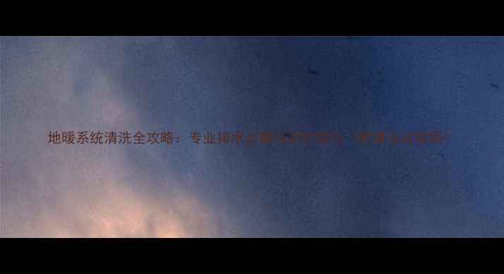 地暖系统清洗全攻略专业排水步骤与养护技巧附清洁流程图