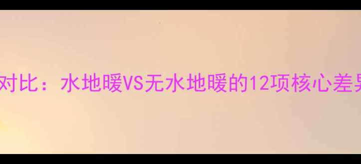 地暖系统终极对比水地暖VS无水地暖的12项核心差异与选型指南