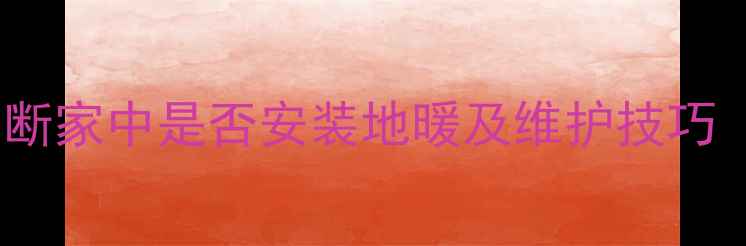 地暖系统自查指南3步快速判断家中是否安装地暖及维护技巧附故障自检与能效提升方案
