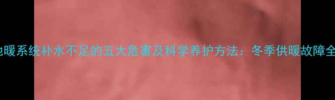 地暖系统补水不足的五大危害及科学养护方法冬季供暖故障全