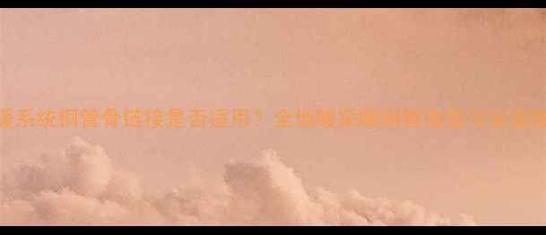 地暖系统铜管骨链接是否适用全地暖采暖铜管选型与安装指南