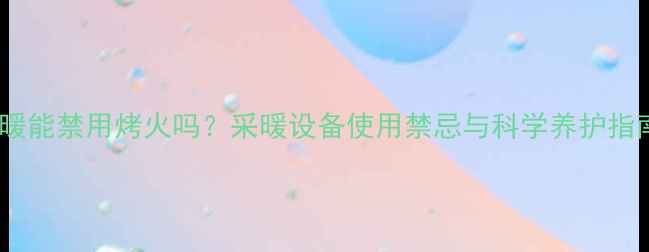 地暖能禁用烤火吗采暖设备使用禁忌与科学养护指南