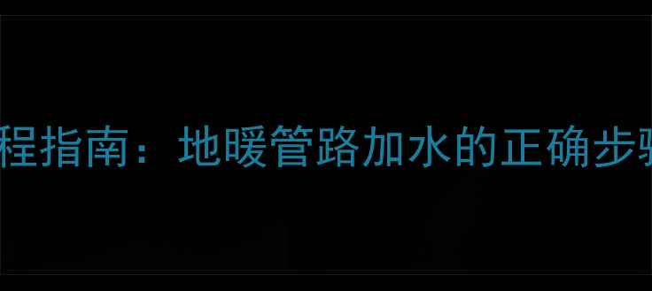 地暖补水全流程指南地暖管路加水的正确步骤与实用技巧