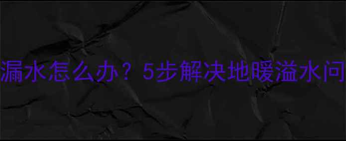 地暖补水过量漏水怎么办5步解决地暖溢水问题并预防复发