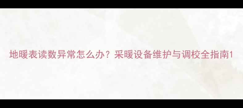 图片 地暖表读数异常怎么办？采暖设备维护与调校全指南1