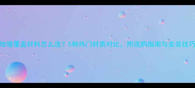 图片 地暖覆盖材料怎么选？5种热门材质对比，附选购指南与安装技巧
