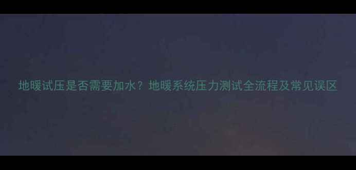 图片 地暖试压是否需要加水？地暖系统压力测试全流程及常见误区