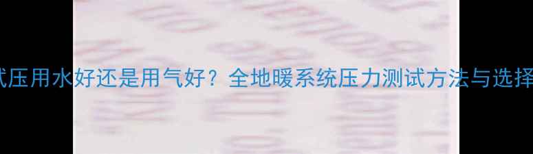地暖试压用水好还是用气好全地暖系统压力测试方法与选择指南