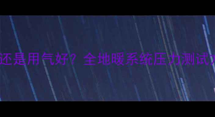 图片 地暖试压用水好还是用气好？全地暖系统压力测试方法与选择指南2