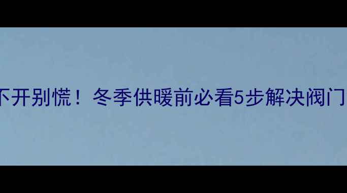图片 地暖试压阀打不开别慌！冬季供暖前必看5步解决阀门故障+自检指南