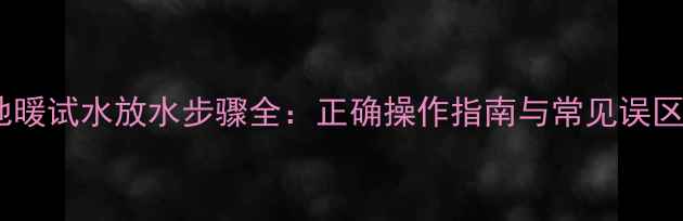 图片 地暖试水放水步骤全：正确操作指南与常见误区1