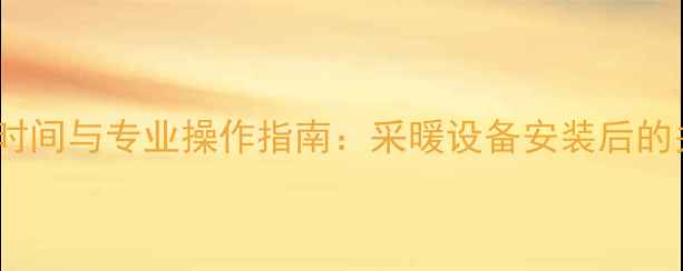地暖调试时间与专业操作指南采暖设备安装后的关键步骤