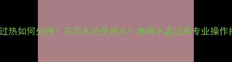 地暖过热如何处理关回水还是进水地暖水温过高专业操作指南