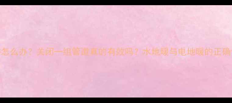 地暖过热怎么办关闭一组管道真的有效吗水地暖与电地暖的正确调温指南