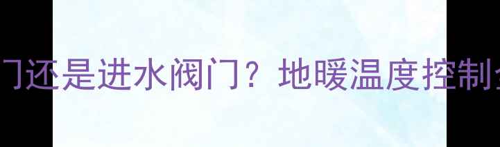 地暖过热难调节关回水阀门还是进水阀门地暖温度控制全攻略附阀门操作视频
