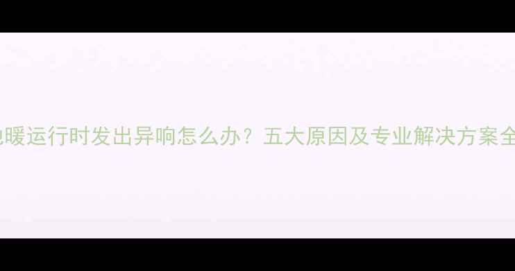 地暖运行时发出异响怎么办五大原因及专业解决方案全