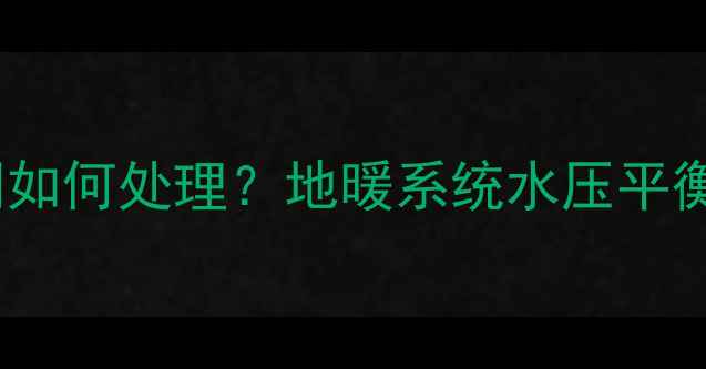 地暖进水与回水水压相同如何处理地暖系统水压平衡全附专业维护指南