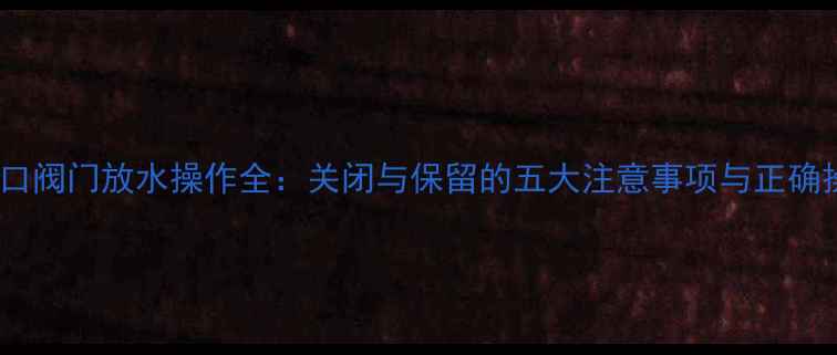 地暖进水口阀门放水操作全关闭与保留的五大注意事项与正确操作指南