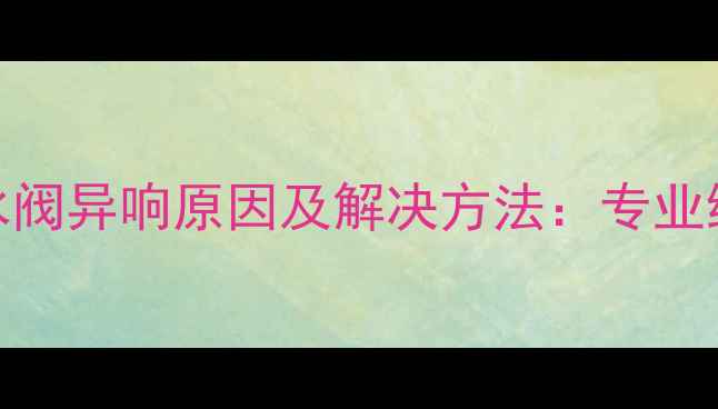 地暖进水阀异响原因及解决方法专业维修指南