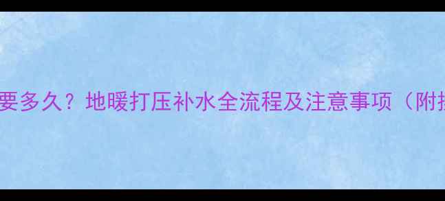 地暖进水需要多久地暖打压补水全流程及注意事项附操作指南