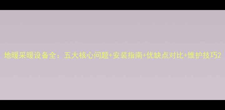 地暖采暖设备全五大核心问题安装指南优缺点对比维护技巧