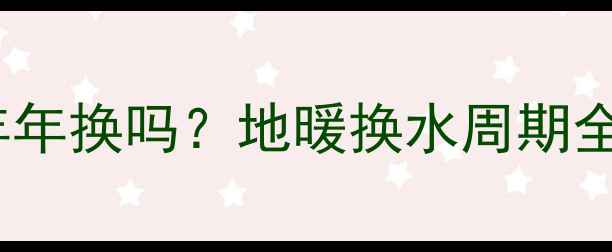 地暖里的水必须年年换吗地暖换水周期全与科学养护指南