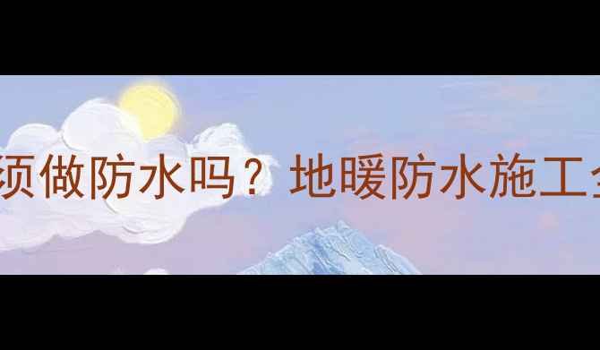 地暖铺设前必须做防水吗地暖防水施工全及注意事项