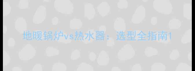 图片 地暖锅炉vs热水器：选型全指南1