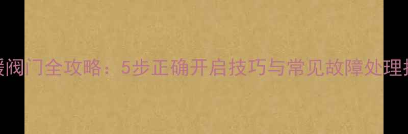 地暖阀门全攻略5步正确开启技巧与常见故障处理指南