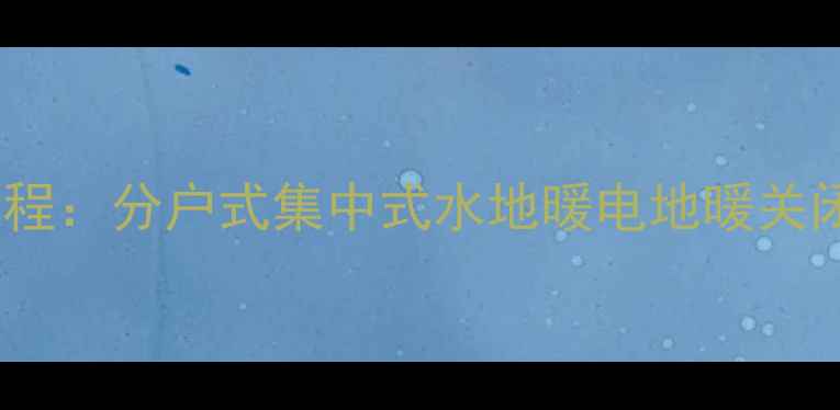 地暖阀门关闭全流程分户式集中式水地暖电地暖关闭方法及注意事项