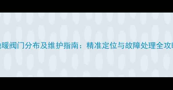 地暖阀门分布及维护指南精准定位与故障处理全攻略