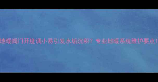 地暖阀门开度调小易引发水垢沉积专业地暖系统维护要点