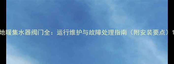 图片 地暖集水器阀门全：运行维护与故障处理指南（附安装要点）1
